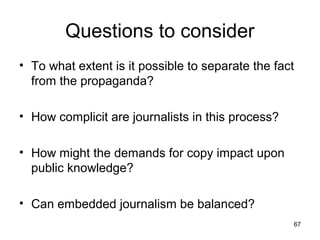 Questions to consider
• To what extent is it possible to separate the fact
  from the propaganda?

• How complicit are journalists in this process?

• How might the demands for copy impact upon
  public knowledge?

• Can embedded journalism be balanced?
                                                   67
 