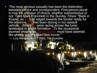 • ‘The most obvious casualty has been the distinction
  between warrior and correspondent. First-person plural
  is now the pronoun of choice, whether subconscious or
  not. Take Mark Franchetti in the Sunday Times: "Back in
  Kuwait, as we had edged towards the border ready for
  the advance, we had been dozing in our assault
  vehicle... [Now] we were racing across the lunar
  landscape in attack formation...To the occasional
  stunned shepherds, we invaders must have seemed
  like ghosts out of a Mad Max movie.”’
   – Lucy Mangan, April 7 2003, The Guardian




                                                        68
 