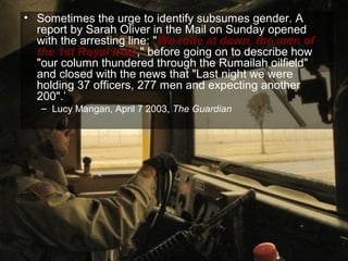 • Sometimes the urge to identify subsumes gender. A
  report by Sarah Oliver in the Mail on Sunday opened
  with the arresting line: "We rode at dawn, the men of
  the 1st Royal Irish," before going on to describe how
  "our column thundered through the Rumailah oilfield"
  and closed with the news that "Last night we were
  holding 37 officers, 277 men and expecting another
  200".’
   – Lucy Mangan, April 7 2003, The Guardian




                                                          69
 