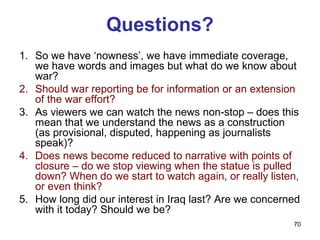Questions?
1. So we have ‘nowness’, we have immediate coverage,
   we have words and images but what do we know about
   war?
2. Should war reporting be for information or an extension
   of the war effort?
3. As viewers we can watch the news non-stop – does this
   mean that we understand the news as a construction
   (as provisional, disputed, happening as journalists
   speak)?
4. Does news become reduced to narrative with points of
   closure – do we stop viewing when the statue is pulled
   down? When do we start to watch again, or really listen,
   or even think?
5. How long did our interest in Iraq last? Are we concerned
   with it today? Should we be?
                                                         70
 