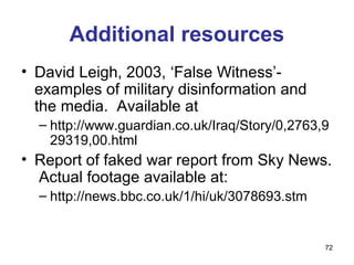 Additional resources
• David Leigh, 2003, ‘False Witness’-
  examples of military disinformation and
  the media. Available at
  – http://www.guardian.co.uk/Iraq/Story/0,2763,9
    29319,00.html
• Report of faked war report from Sky News.
  Actual footage available at:
  – http://news.bbc.co.uk/1/hi/uk/3078693.stm


                                                72
 