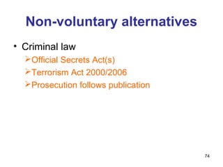 Non-voluntary alternatives
• Criminal law
  Official Secrets Act(s)
  Terrorism Act 2000/2006
  Prosecution follows publication




                                     74
 