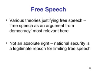 Free Speech
• Various theories justifying free speech –
  ‘free speech as an argument from
  democracy’ most relevant here

• Not an absolute right – national security is
  a legitimate reason for limiting free speech



                                              76
 