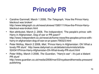 Princely PR
•   Caroline Gammell, March 1 2008, The Telegraph, ‘How the Prince Harry
    blackout was broken’
    http://www.telegraph.co.uk/news/uknews/1580111/How-the-Prince-Harry-
    blackout-was-broken.html
•   Non attributed, March 2, 2008, The Independent, ‘The people's prince: with
    Harry in Afghanistan. Dog of war or PR pawn?’
    http://www.independent.co.uk/news/uk/home-news/the-peoples-prince-with-
    harry-in-afghanistan-dog-of-war-or-pr-pawn-790323.html
•   Peter McKay, March 2 2008, Mail, ‘Prince Harry in Afghanistan: Oh! What a
    lovely PR stunt’ http://www.dailymail.co.uk/debate/columnists/article-
    524341/Prince-Harry-Afghanistan-Oh-What-lovely-PR-stunt.html
•   Peter Wilby, March 3 2008, The Guardian, ‘'Harry's war' - it's just a blatant
    PR stunt’
    http://www.guardian.co.uk/media/2008/mar/03/royalsandthemedia.pressand
    publishing

                                                                               79
 