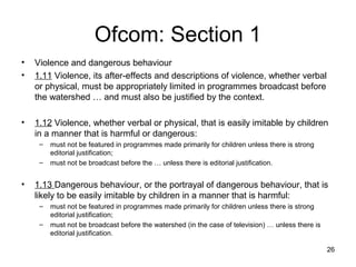Ofcom: Section 1
• Violence and dangerous behaviour
• 1.11 Violence, its after-effects and descriptions of violence, whether verbal
or physical, must be appropriately limited in programmes broadcast before
the watershed … and must also be justified by the context.
• 1.12 Violence, whether verbal or physical, that is easily imitable by children
in a manner that is harmful or dangerous:
– must not be featured in programmes made primarily for children unless there is strong
editorial justification;
– must not be broadcast before the … unless there is editorial justification.
• 1.13 Dangerous behaviour, or the portrayal of dangerous behaviour, that is
likely to be easily imitable by children in a manner that is harmful:
– must not be featured in programmes made primarily for children unless there is strong
editorial justification;
– must not be broadcast before the watershed (in the case of television) … unless there is
editorial justification.
26
 