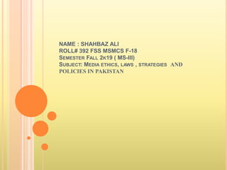 NAME : SHAHBAZ ALI
ROLL# 392 FSS MSMCS F-18
SEMESTER FALL 2K19 ( MS-III)
SUBJECT: MEDIA ETHICS, LAWS , STRATEGIES AND
POLICIES IN PAKISTAN
 