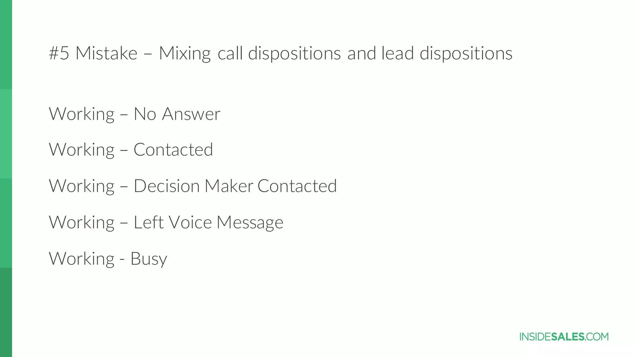 #5  Mistake  – Mixing  call  dispositions  and  lead  dispositions
Working  – No  Answer
Working  – Contacted
Working  – Decision  Maker  Contacted
Working  – Left  Voice  Message
Working  -­‐ Busy
 
