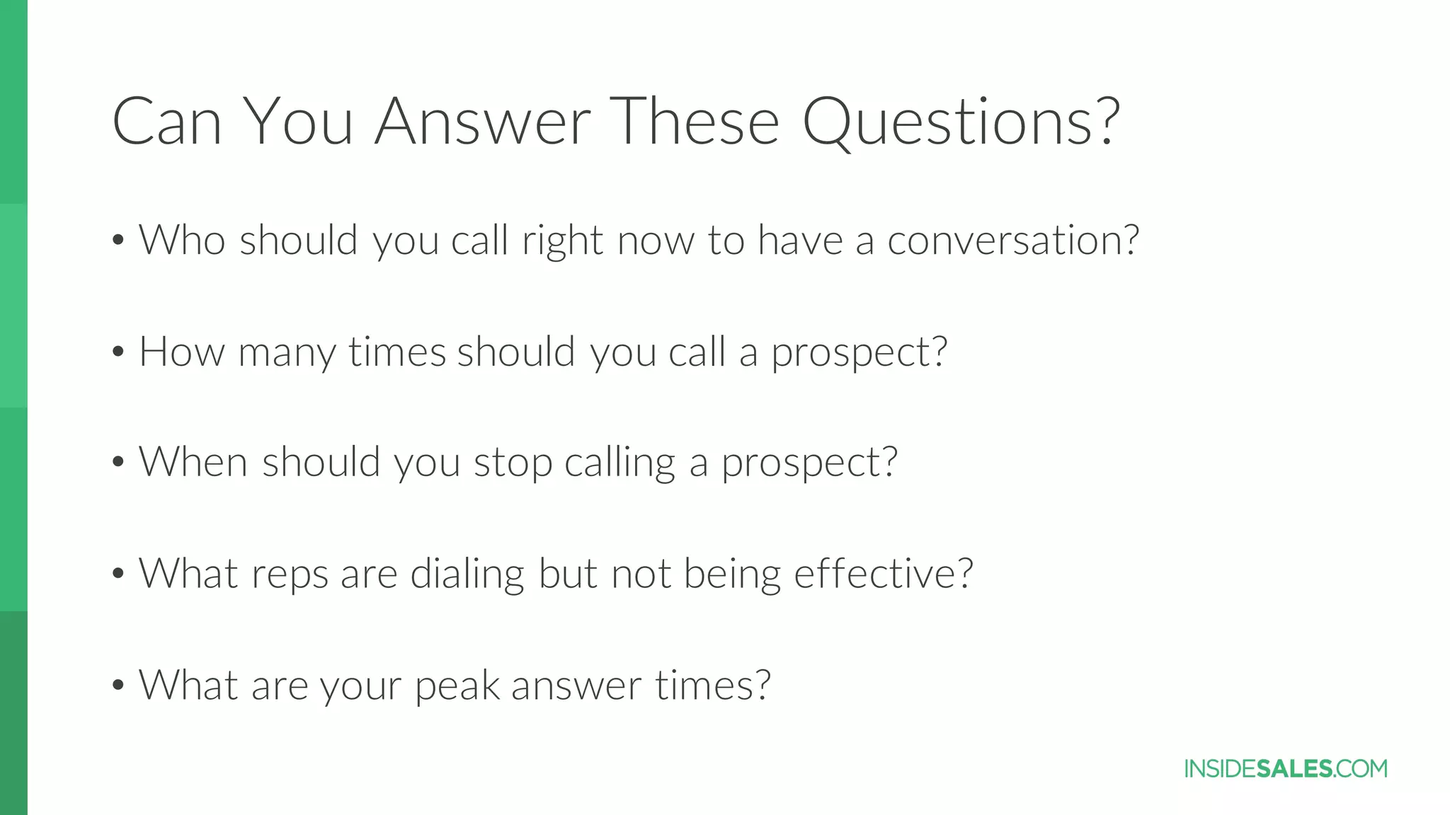 Can  You  Answer  These  Questions?
• Who  should  you  call  right  now  to  have  a  conversation?
• How  many  times  should  you  call  a  prospect?
• When  should  you  stop  calling  a  prospect?
• What  reps  are  dialing  but  not  being  effective?
• What  are  your  peak  answer  times?
 