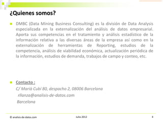 ¿Quienes somos?


DMBC (Data Mining Business Consulting) es la división de Data Analysis
especializada en la externalización del análisis de datos empresarial.
Aporta sus competencias en el tratamiento y análisis estadístico de la
información relativa a las diversas áreas de la empresa así como en la
externalización de herramientas de Reporting, estudios de la
competencia, análisis de viabilidad económica, actualización periódica de
la información, estudios de demanda, trabajos de campo y conteo, etc.



Contacto :
C/ Marià Cubí 80, despacho 2, 08006 Barcelona
rllanza@analisis-de-datos.com
Barcelona

© analisis-de-datos.com

Julio 2012

4

 