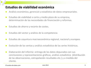 Estudios de viabilidad económica


Análisis económico, gerencial y estadístico de datos empresariales.



Estudios de viabilidad a corto y medio plazo de su empresa,
determinación de las necesidades de financiación y reformas.



Estudios de ahorro y recorte de costes.



Estudios del sector y análisis de la competencia



Estudios de coyuntura macroeconómica regional, nacional y europeo.



Evolución de las ventas y análisis estadístico de las series históricas.



Elaboración del informe: entrega de los datos depurados con sus
conclusiones y representaciones gráficas, análisis estadístico (distribución
de las observaciones, extrapolación resultados etc.) y a medida del
cliente.

© analisis-de-datos.com

Julio 2012

6

 