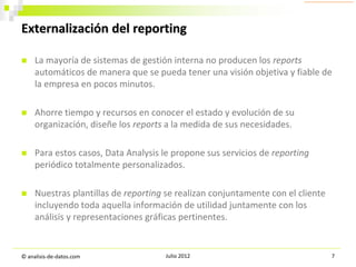 Externalización del reporting


La mayoría de sistemas de gestión interna no producen los reports
automáticos de manera que se pueda tener una visión objetiva y fiable de
la empresa en pocos minutos.



Ahorre tiempo y recursos en conocer el estado y evolución de su
organización, diseñe los reports a la medida de sus necesidades.



Para estos casos, Data Analysis le propone sus servicios de reporting
periódico totalmente personalizados.



Nuestras plantillas de reporting se realizan conjuntamente con el cliente
incluyendo toda aquella información de utilidad juntamente con los
análisis y representaciones gráficas pertinentes.

© analisis-de-datos.com

Julio 2012

7

 