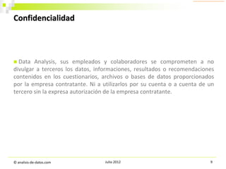 Confidencialidad

Data Analysis, sus empleados y colaboradores se comprometen a no
divulgar a terceros los datos, informaciones, resultados o recomendaciones
contenidos en los cuestionarios, archivos o bases de datos proporcionados
por la empresa contratante. Ni a utilizarlos por su cuenta o a cuenta de un
tercero sin la expresa autorización de la empresa contratante.


© analisis-de-datos.com

Julio 2012

9

 
