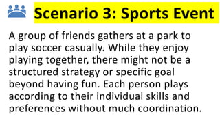 Scenario 3: Sports Event
A group of friends gathers at a park to
play soccer casually. While they enjoy
playing together, there might not be a
structured strategy or specific goal
beyond having fun. Each person plays
according to their individual skills and
preferences without much coordination.
 