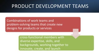 PRODUCT DEVELOPMENT TEAMS
Combinations of work teams and
problem-solving teams that create new
designs for products or services
These teams typically consist of
cross-functional members with
diverse expertise, skills, and
backgrounds, working together to
innovate, create, and launch
successful products.
 