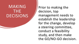 MAKING
THE
DECISIONS
Prior to making the
decision, top
management needs to
establish the leadership
for the change, develop
a steering committee,
conduct a feasibility
study, and then make
the GO/NO-GO decision.
 