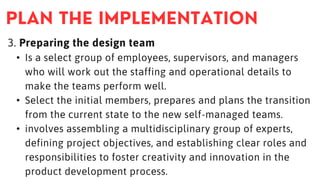 3. Preparing the design team
• Is a select group of employees, supervisors, and managers
who will work out the staffing and operational details to
make the teams perform well.
• Select the initial members, prepares and plans the transition
from the current state to the new self-managed teams.
• involves assembling a multidisciplinary group of experts,
defining project objectives, and establishing clear roles and
responsibilities to foster creativity and innovation in the
product development process.
 