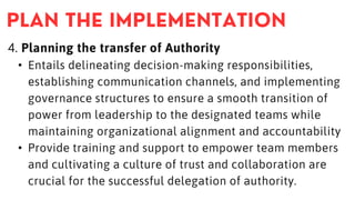 4. Planning the transfer of Authority
• Entails delineating decision-making responsibilities,
establishing communication channels, and implementing
governance structures to ensure a smooth transition of
power from leadership to the designated teams while
maintaining organizational alignment and accountability
• Provide training and support to empower team members
and cultivating a culture of trust and collaboration are
crucial for the successful delegation of authority.
 