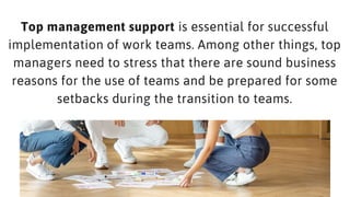 Top management support is essential for successful
implementation of work teams. Among other things, top
managers need to stress that there are sound business
reasons for the use of teams and be prepared for some
setbacks during the transition to teams.
 