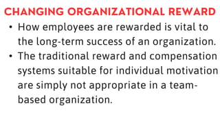 • How employees are rewarded is vital to
the long-term success of an organization.
• The traditional reward and compensation
systems suitable for individual motivation
are simply not appropriate in a team-
based organization.
 