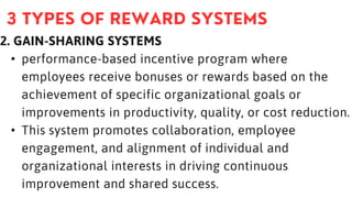 2. GAIN-SHARING SYSTEMS
• performance-based incentive program where
employees receive bonuses or rewards based on the
achievement of specific organizational goals or
improvements in productivity, quality, or cost reduction.
• This system promotes collaboration, employee
engagement, and alignment of individual and
organizational interests in driving continuous
improvement and shared success.
 