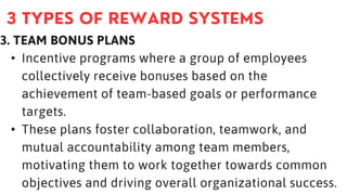 3. TEAM BONUS PLANS
• Incentive programs where a group of employees
collectively receive bonuses based on the
achievement of team-based goals or performance
targets.
• These plans foster collaboration, teamwork, and
mutual accountability among team members,
motivating them to work together towards common
objectives and driving overall organizational success.
 