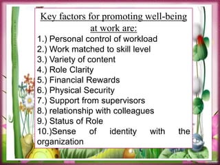 1. People’s satisfaction with their lives.
2. Their sense of personal development, sometimes called
positive functioning or personal expressiveness.
Key factors for promoting well-being
at work are:
1.) Personal control of workload
2.) Work matched to skill level
3.) Variety of content
4.) Role Clarity
5.) Financial Rewards
6.) Physical Security
7.) Support from supervisors
8.) relationship with colleagues
9.) Status of Role
10.)Sense of identity with the
organization
 