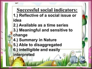 Successful social indicators:
1.) Reflective of a social issue or
idea
2.) Available as a time series
3.) Meaningful and sensitive to
change
4.) Summary in Nature
5.) Able to disaggregated
6.) intelligible and easily
interpreted
 