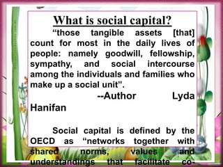 What is social capital?
“those tangible assets [that]
count for most in the daily lives of
people: namely goodwill, fellowship,
sympathy, and social intercourse
among the individuals and families who
make up a social unit”.
--Author Lyda
Hanifan
Social capital is defined by the
OECD as “networks together with
shared norms, values and
understandings that facilitate co-
 