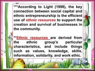 ***According to Light (1998), the key
connection between social capital and
ethnic entrepreneurship is the efficient
use of ethnic resources to support the
creation and survival of businesses in
the community.
**Ethnic resources are derived from
the ethnic group’s particular
characteristics, and include things
such as values, knowledge, skills,
information, solidarity, and work ethic.
 
