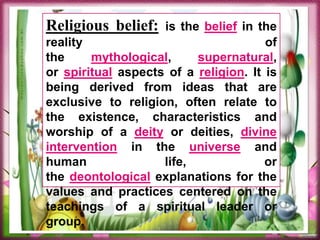 Religious belief: is the belief in the
reality of
the mythological, supernatural,
or spiritual aspects of a religion. It is
being derived from ideas that are
exclusive to religion, often relate to
the existence, characteristics and
worship of a deity or deities, divine
intervention in the universe and
human life, or
the deontological explanations for the
values and practices centered on the
teachings of a spiritual leader or
group.
 