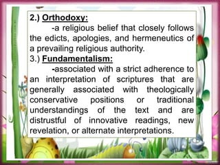 2.) Orthodoxy:
-a religious belief that closely follows
the edicts, apologies, and hermeneutics of
a prevailing religious authority.
3.) Fundamentalism:
-associated with a strict adherence to
an interpretation of scriptures that are
generally associated with theologically
conservative positions or traditional
understandings of the text and are
distrustful of innovative readings, new
revelation, or alternate interpretations.
 