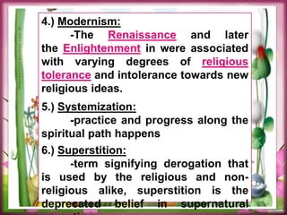 4.) Modernism:
-The Renaissance and later
the Enlightenment in were associated
with varying degrees of religious
tolerance and intolerance towards new
religious ideas.
5.) Systemization:
-practice and progress along the
spiritual path happens
6.) Superstition:
-term signifying derogation that
is used by the religious and non-
religious alike, superstition is the
deprecated belief in supernatural
 