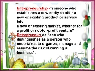 Entrepreneurship -“someone who
establishes a new entity to offer a
new or existing product or service
into
a new or existing market, whether for
a profit or not-for-profit venture”
Entrepreneur: as “one who
distinguishes as a person who
undertakes to organize, manage and
assume the risk of running a
business”.
 