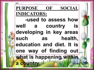 PURPOSE OF SOCIAL
INDICATORS:
-used to assess how
well a country is
developing in key areas
such as health,
education and diet. It is
one way of finding out
what is happening within
a country.
 