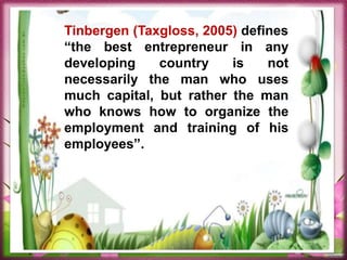 Tinbergen (Taxgloss, 2005) defines
“the best entrepreneur in any
developing country is not
necessarily the man who uses
much capital, but rather the man
who knows how to organize the
employment and training of his
employees”.
 