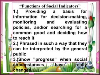 “Functions of Social Indicators”
1.) Providing a basis for
information for decision-making,
monitoring and evaluating
policies, and/or searching for a
common good and deciding how
to reach it
2.) Phrased in such a way that they
can be interpreted by the general
public
3.)Show "progress" when social
circumstances have really
changed.
 