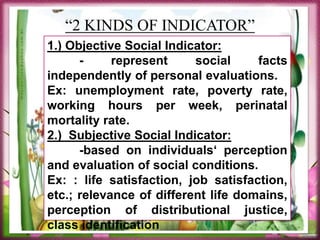 “2 KINDS OF INDICATOR”
1.) Objective Social Indicator:
- represent social facts
independently of personal evaluations.
Ex: unemployment rate, poverty rate,
working hours per week, perinatal
mortality rate.
2.) Subjective Social Indicator:
-based on individuals‘ perception
and evaluation of social conditions.
Ex: : life satisfaction, job satisfaction,
etc.; relevance of different life domains,
perception of distributional justice,
class identification
 