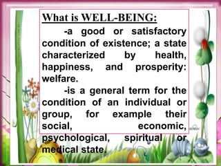 What is WELL-BEING:
-a good or satisfactory
condition of existence; a state
characterized by health,
happiness, and prosperity:
welfare.
-is a general term for the
condition of an individual or
group, for example their
social, economic,
psychological, spiritual or
medical state.
 