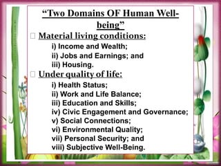 “Two Domains OF Human Well-
being”
Material living conditions:
i) Income and Wealth;
ii) Jobs and Earnings; and
iii) Housing.
Under quality of life:
i) Health Status;
ii) Work and Life Balance;
iii) Education and Skills;
iv) Civic Engagement and Governance;
v) Social Connections;
vi) Environmental Quality;
vii) Personal Security; and
viii) Subjective Well-Being.
 
