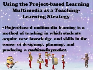 Using the Project-based Learning
Multimedia as a Teaching-
Learning Strategy
•Project-based multimedia learning is a
method of teaching in which students
acquire new knowledge and skills in the
course of designing, planning, and
producing a multimediaproduct.
 