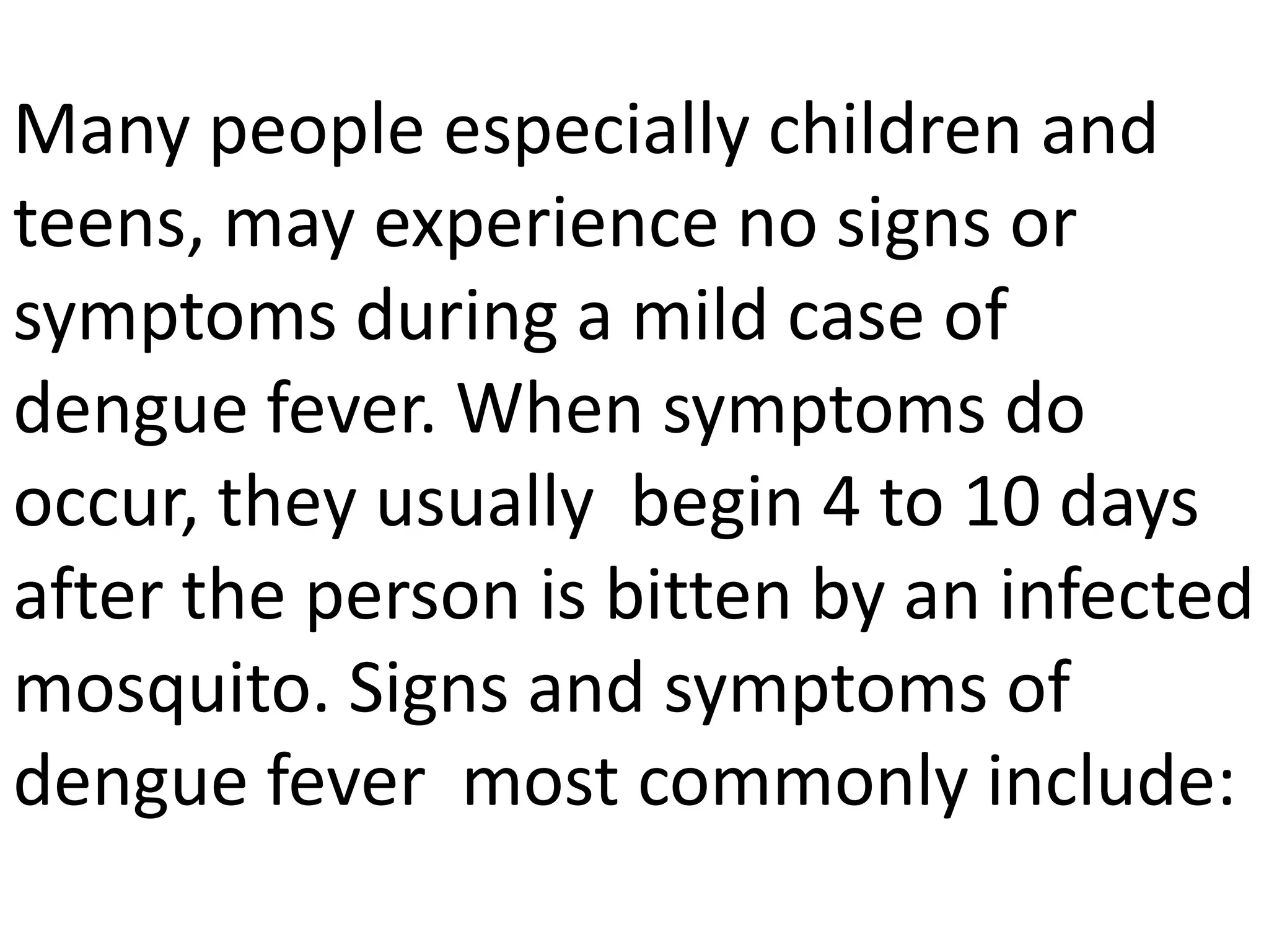 Many people especially children and
teens, may experience no signs or
symptoms during a mild case of
dengue fever. When symptoms do
occur, they usually begin 4 to 10 days
after the person is bitten by an infected
mosquito. Signs and symptoms of
dengue fever most commonly include:

 
