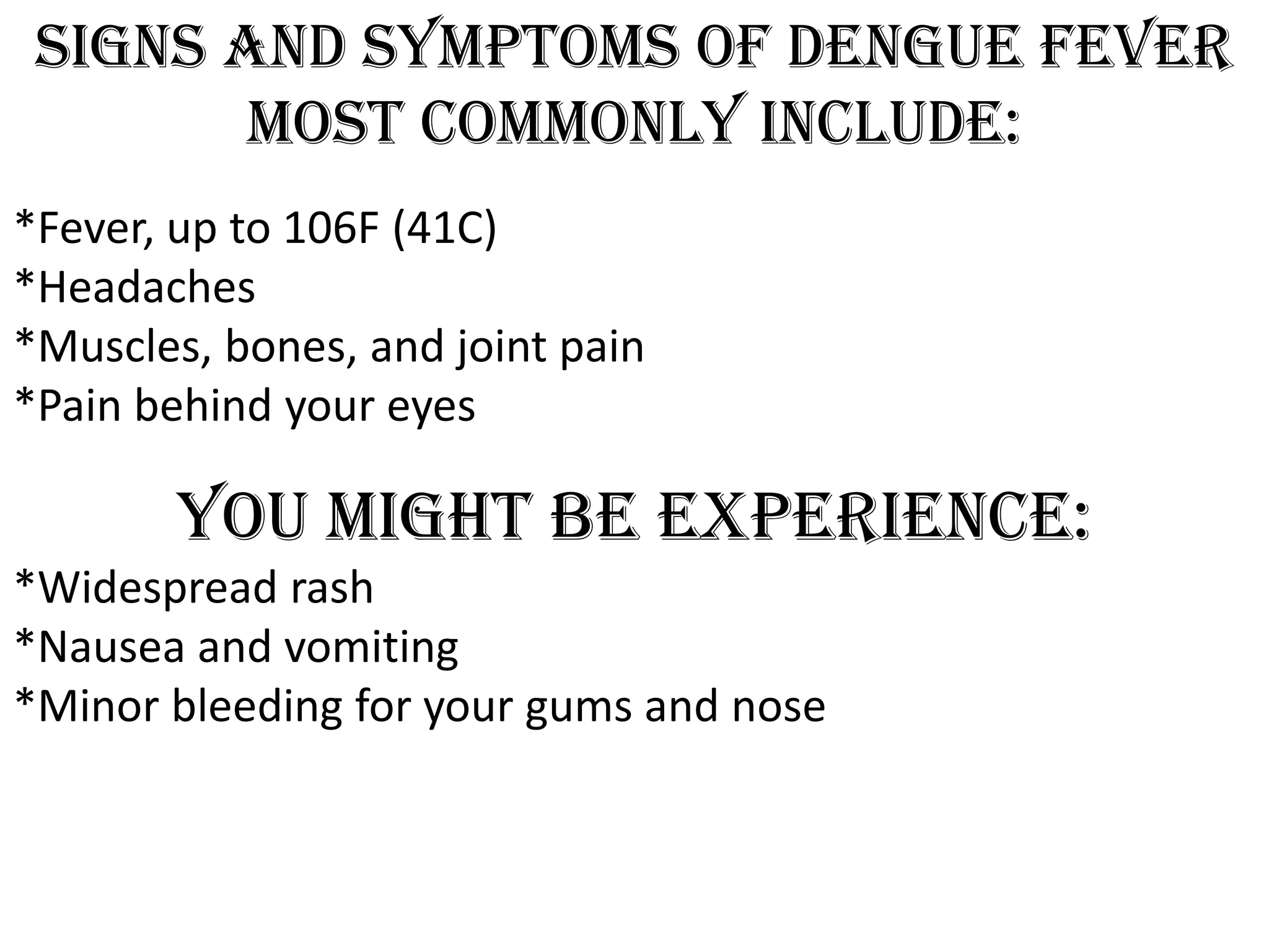 Signs and symptoms of dengue fever
most commonly include:
*Fever, up to 106F (41C)
*Headaches
*Muscles, bones, and joint pain
*Pain behind your eyes

You might be experience:
*Widespread rash
*Nausea and vomiting
*Minor bleeding for your gums and nose

 