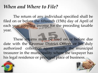 When and Where to File?
The return of any individual specified shall be
filed on or before the fifteenth (15th) day of April of
each year covering income for the preceding taxable
year.
These returns must be filed on or before due
date with the Revenue District Officer or his duly
authorized collection agent usually the municipal
treasurer in the municipality where the taxpayer has
his legal residence or principal place of business.
 