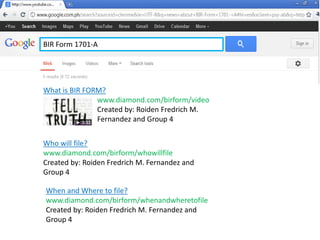 What is BIR FORM?
www.diamond.com/birform/video
Created by: Roiden Fredrich M.
Fernandez and Group 4
Who will file?
www.diamond.com/birform/whowillfile
Created by: Roiden Fredrich M. Fernandez and
Group 4
BIR Form 1701-A
When and Where to file?
www.diamond.com/birform/whenandwheretofile
Created by: Roiden Fredrich M. Fernandez and
Group 4
 