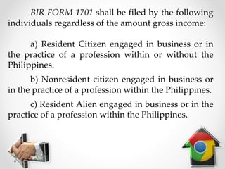 BIR FORM 1701 shall be filed by the following
individuals regardless of the amount gross income:
a) Resident Citizen engaged in business or in
the practice of a profession within or without the
Philippines.
b) Nonresident citizen engaged in business or
in the practice of a profession within the Philippines.
c) Resident Alien engaged in business or in the
practice of a profession within the Philippines.
 