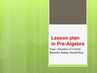 Lesson plan
in Pre-Algebra
Topic : Equation of a Circle
Reporter: Raluto, Randel Roy
 