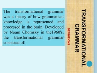 DEFINITIONS
TRANSFORMATIONAL
GRAMMAR
The transformational grammar
was a theory of how grammatical
knowledge is represented and
processed in the brain. Developed
by Noam Chomsky in the1960's,
the transformational grammar
consisted of:
 