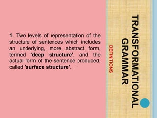 DEFINITIONS
TRANSFORMATIONAL
GRAMMAR
1. Two levels of representation of the
structure of sentences which includes
an underlying, more abstract form,
termed 'deep structure', and the
actual form of the sentence produced,
called 'surface structure'.
 