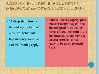 ACCORDING TO GROVER HUDSON, ESSENTIAL
INTRODUCTORY LINGUISTICS. BLACKWELL, 2000)
 "A deep structure is . . .
the underlying form of a
sentence, before rules
like auxiliary inversion
and wh-fronting apply.
 After all raisings apply, plus
relevant morphological and
phonological rules (as for
forms of do), the result . . . is
the linear, concrete, surface
structure of sentences,
ready to be given phonetic
form."
 