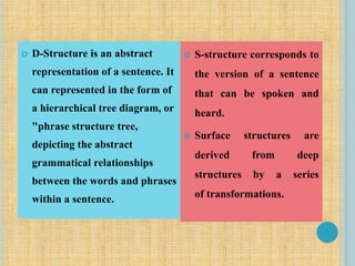  D-Structure is an abstract
representation of a sentence. It
can represented in the form of
a hierarchical tree diagram, or
"phrase structure tree,
depicting the abstract
grammatical relationships
between the words and phrases
within a sentence.
 S-structure corresponds to
the version of a sentence
that can be spoken and
heard.
 Surface structures are
derived from deep
structures by a series
of transformations.
 